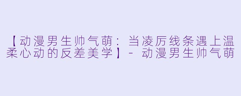 【动漫男生帅气萌：当凌厉线条遇上温柔心动的反差美学】