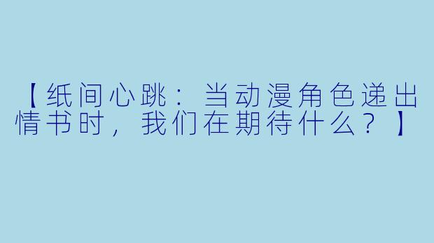 【纸间心跳：当动漫角色递出情书时，我们在期待什么？】