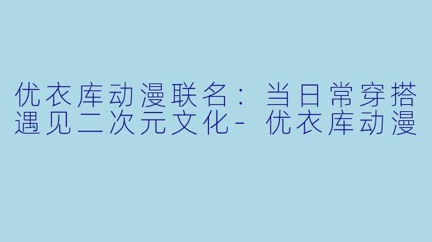 优衣库动漫联名:当日常穿搭遇见二次元文化-优衣库动漫