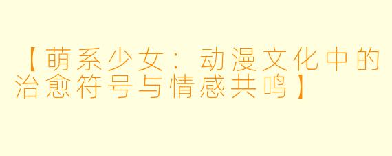 【萌系少女：动漫文化中的治愈符号与情感共鸣】