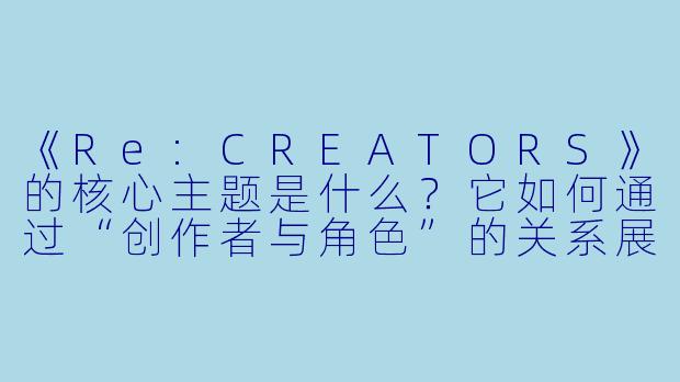 《Re:CREATORS》的核心主题是什么？它如何通过“创作者与角色”的关系展现这一主题？
