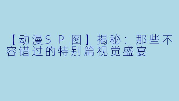 【动漫SP图】揭秘：那些不容错过的特别篇视觉盛宴