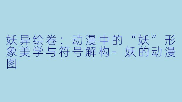 妖异绘卷：动漫中的“妖”形象美学与符号解构