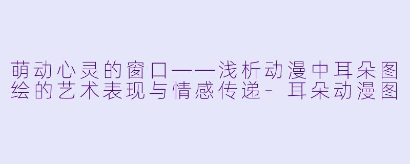 萌动心灵的窗口——浅析动漫中耳朵图绘的艺术表现与情感传递-耳朵动漫图
