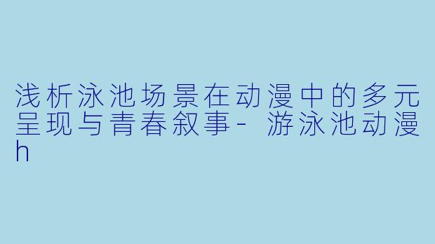 浅析泳池场景在动漫中的多元呈现与青春叙事-游泳池动漫h