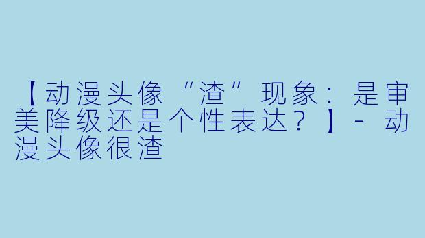 【动漫头像“渣”现象：是审美降级还是个性表达？】-动漫头像很渣