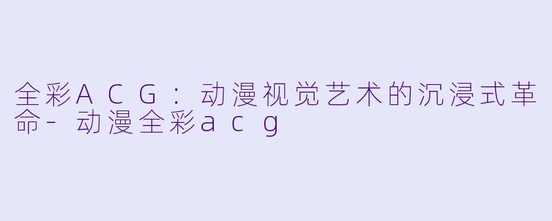 全彩ACG：动漫视觉艺术的沉浸式革命