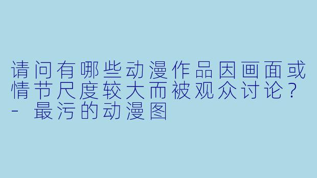 请问有哪些动漫作品因画面或情节尺度较大而被观众讨论？-最污的动漫图