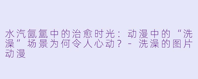 水汽氤氲中的治愈时光：动漫中的“洗澡”场景为何令人心动？-洗澡的图片动漫