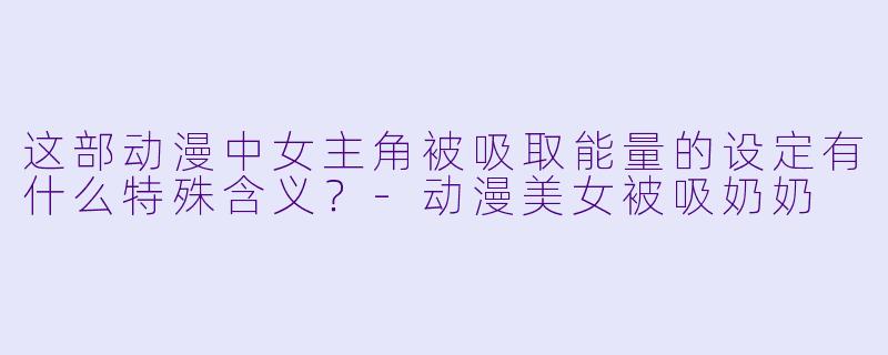 这部动漫中女主角被吸取能量的设定有什么特殊含义？