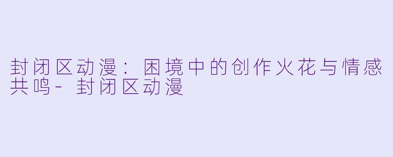 封闭区动漫：困境中的创作火花与情感共鸣-封闭区动漫