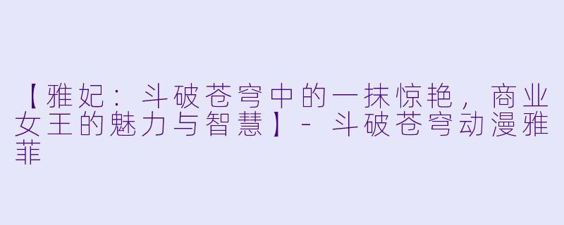 【雅妃：斗破苍穹中的一抹惊艳，商业女王的魅力与智慧】