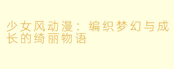 少女风动漫：编织梦幻与成长的绮丽物语