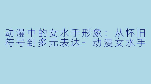 动漫中的女水手形象：从怀旧符号到多元表达-动漫女水手