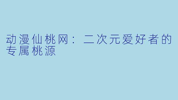 动漫仙桃网：二次元爱好者的专属桃源