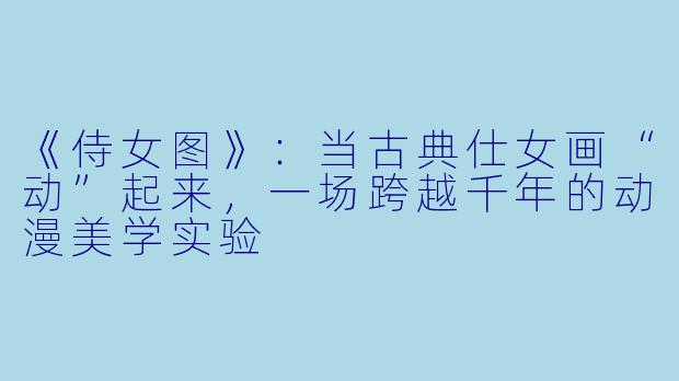 《侍女图》：当古典仕女画“动”起来，一场跨越千年的动漫美学实验