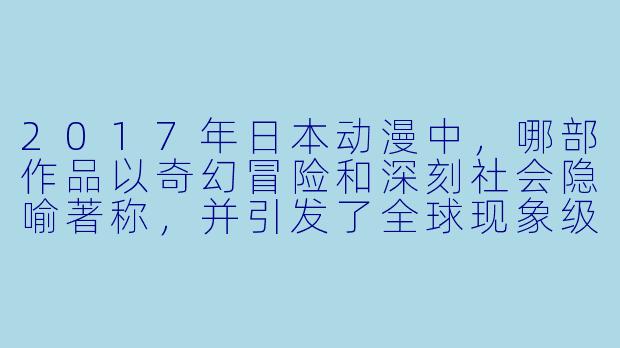 2017年日本动漫中，哪部作品以奇幻冒险和深刻社会隐喻著称，并引发了全球现象级的热议？