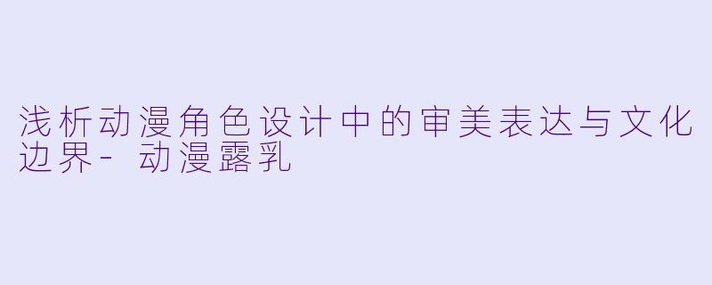 浅析动漫角色设计中的审美表达与文化边界-动漫露乳