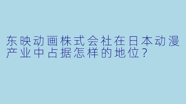东映动画株式会社在日本动漫产业中占据怎样的地位?