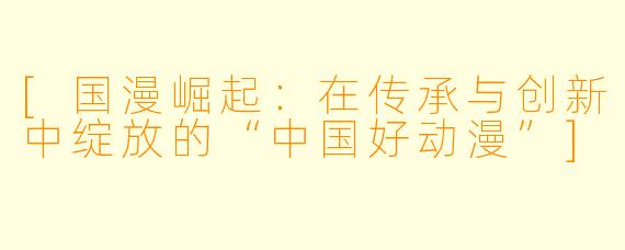 [国漫崛起：在传承与创新中绽放的“中国好动漫”]