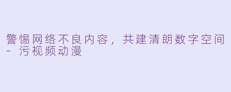 警惕网络不良内容，共建清朗数字空间-污视频动漫
