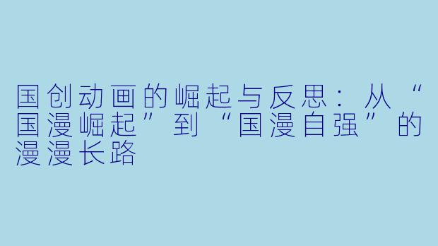 国创动画的崛起与反思：从“国漫崛起”到“国漫自强”的漫漫长路