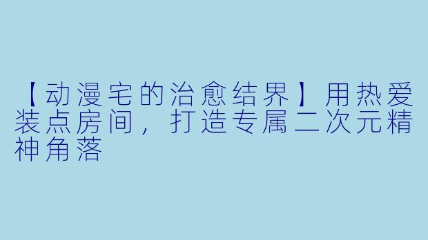 【动漫宅的治愈结界】用热爱装点房间，打造专属二次元精神角落