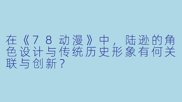 在《78动漫》中，陆逊的角色设计与传统历史形象有何关联与创新？
