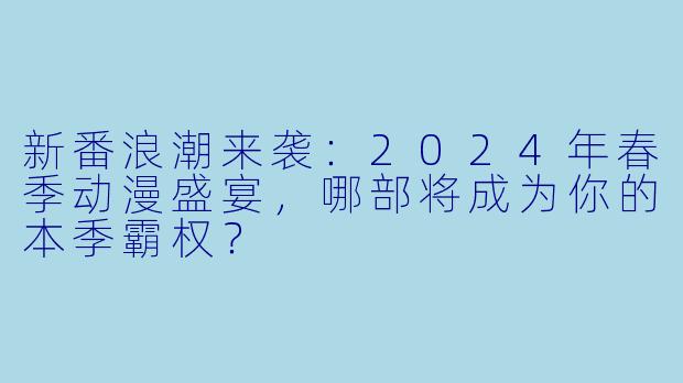 新番浪潮来袭:2024年春季动漫盛宴,哪部将成为你的本季霸权?