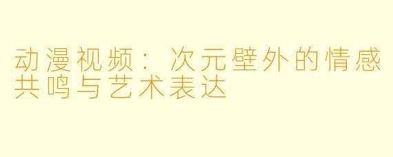动漫视频：次元壁外的情感共鸣与艺术表达