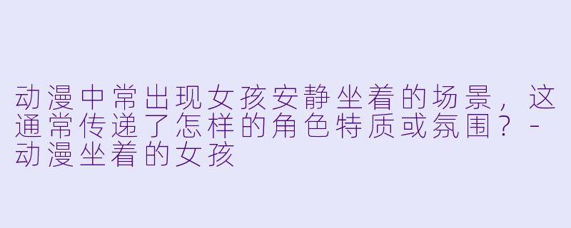 动漫中常出现女孩安静坐着的场景，这通常传递了怎样的角色特质或氛围？