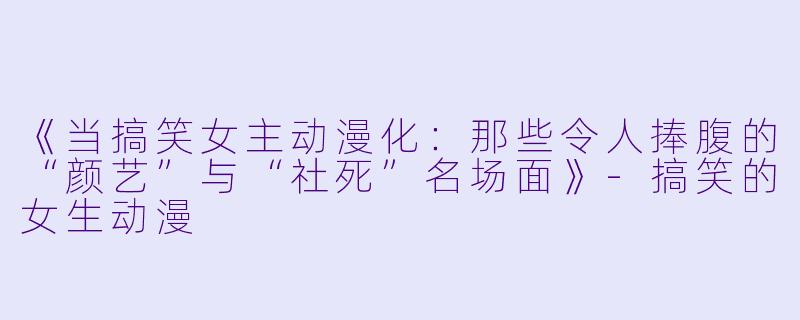 《当搞笑女主动漫化：那些令人捧腹的“颜艺”与“社死”名场面》
