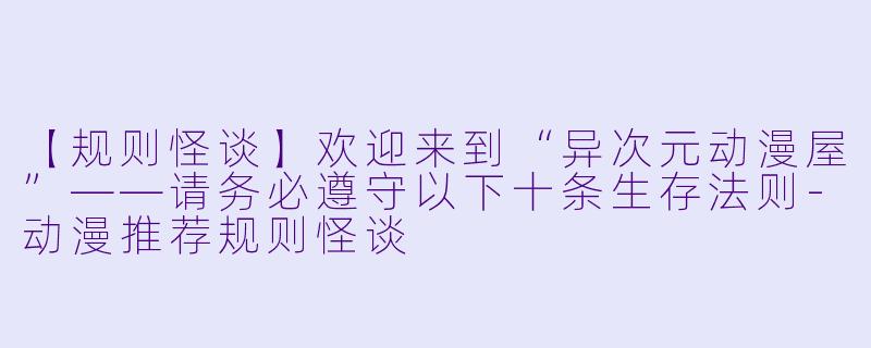 【规则怪谈】欢迎来到“异次元动漫屋”——请务必遵守以下十条生存法则-动漫推荐规则怪谈