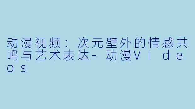 动漫视频：次元壁外的情感共鸣与艺术表达-动漫Videos