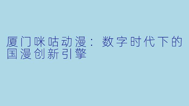 厦门咪咕动漫:数字时代下的国漫创新引擎