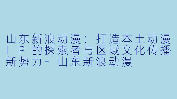 山东新浪动漫：打造本土动漫IP的探索者与区域文化传播新势力-山东新浪动漫