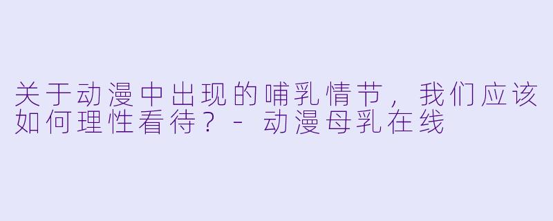 关于动漫中出现的哺乳情节，我们应该如何理性看待？