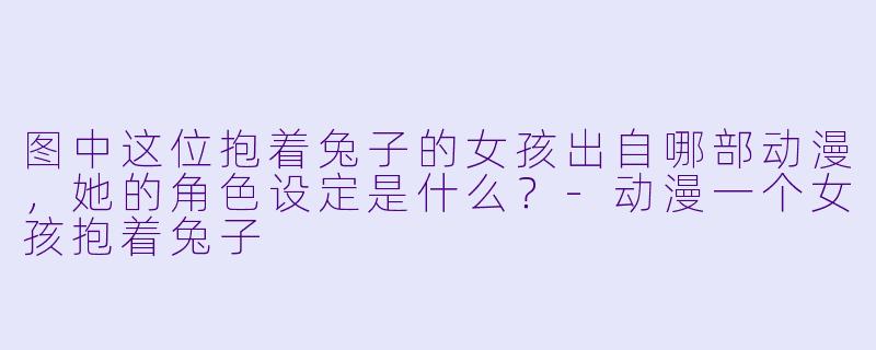 图中这位抱着兔子的女孩出自哪部动漫，她的角色设定是什么？