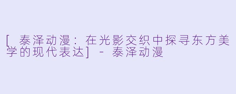 [泰泽动漫：在光影交织中探寻东方美学的现代表达]-泰泽动漫