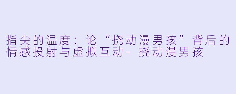 指尖的温度：论“挠动漫男孩”背后的情感投射与虚拟互动-挠动漫男孩