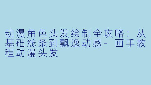 动漫角色头发绘制全攻略：从基础线条到飘逸动感-画手教程动漫头发