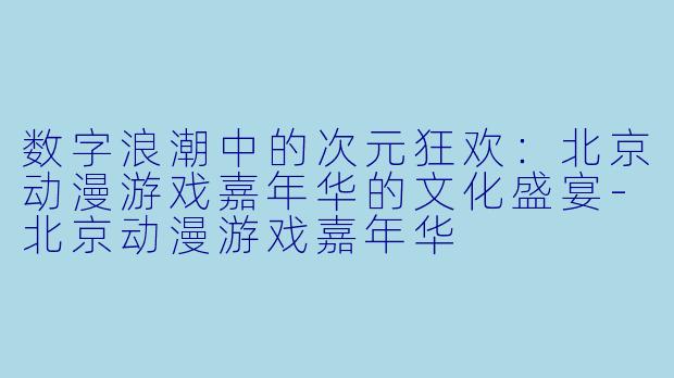 数字浪潮中的次元狂欢：北京动漫游戏嘉年华的文化盛宴-北京动漫游戏嘉年华