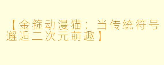 【金箍动漫猫：当传统符号邂逅二次元萌趣】