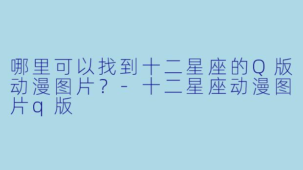 哪里可以找到十二星座的Q版动漫图片？-十二星座动漫图片q版