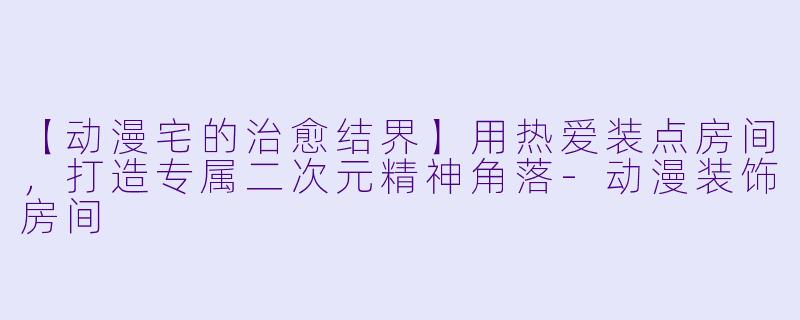 【动漫宅的治愈结界】用热爱装点房间，打造专属二次元精神角落