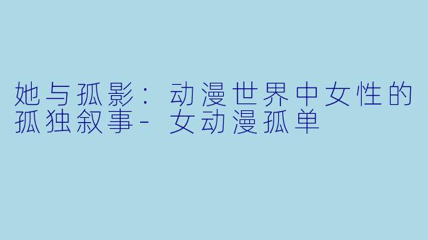她与孤影：动漫世界中女性的孤独叙事-女动漫孤单
