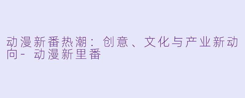 动漫新番热潮：创意、文化与产业新动向