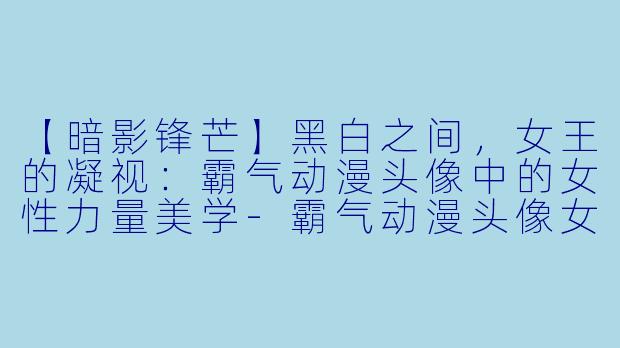 【暗影锋芒】黑白之间，女王的凝视：霸气动漫头像中的女性力量美学-霸气动漫头像女生黑白