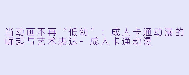 当动画不再“低幼”：成人卡通动漫的崛起与艺术表达-成人卡通动漫