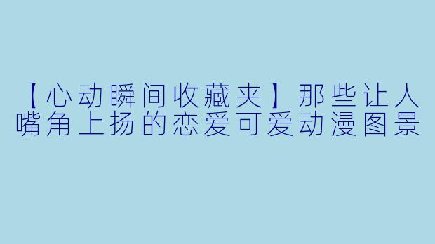 【心动瞬间收藏夹】那些让人嘴角上扬的恋爱可爱动漫图景